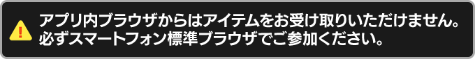 アプリ内ブラウザからはアイテムをお受け取りいただけません。必ずスマートフォン標準のブラウザからご参加ください。