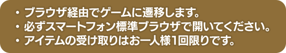 ブラウザ経由でゲームに遷移します。 必ずスマートフォン標準ブラウザで開いてください。 アイテムの受け取りはお一人様1回限りです