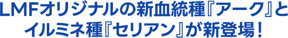 LMFオリジナルの新血統種『アーク』とイルミネ種『セリアン』が新登場！