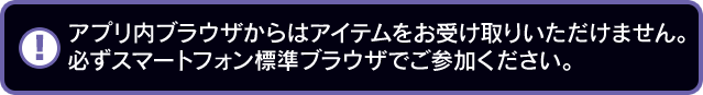 アプリ内ブラウザからはアイテムをお受け取りいただけません。必ずスマートフォン標準ブラウザでご参加ください。