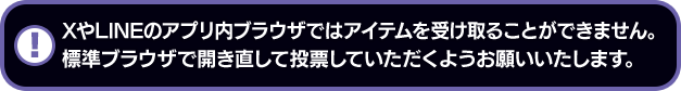 XやLINEのアプリ内ブラウザではアイテムを受け取ることができません。標準ブラウザで開き直して投票していただくようお願いいたします。