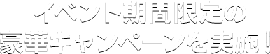 イベント期間限定の豪華キャンペーンを実施！