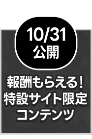 10/31公開 報酬もらえる！特設サイト限定 コンテンツ
